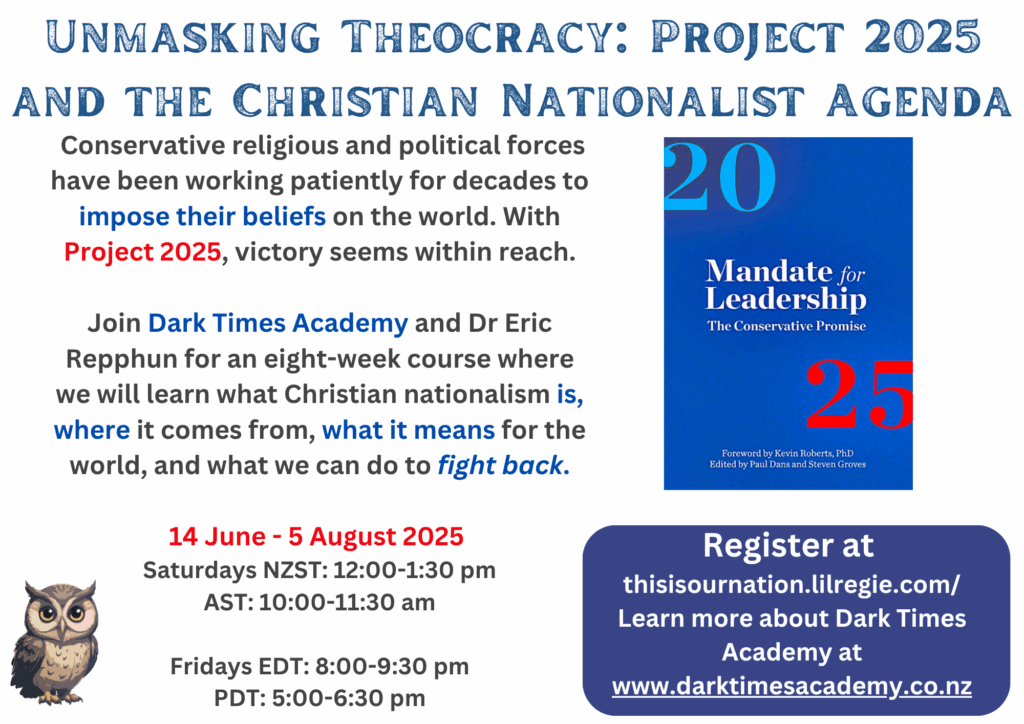 Unmasking Theocracy: Project 2025 and the Christian Nationalist Agenda
Conservative religious and political forces have been working patiently for decades to impose their beliefs on the world. With Project 2025, victory seems within reach.
Join Dark Times Academy and Dr Eric Repphun for an eight-week course where we will learn what Christian nationalism is, where it comes from, and what we can do to fight back.
14 June - 5 August 2025
Sundays NZST 12:1:30pm
Fridays EDT 8:00-9:30pm
PDT: 5:00-6:30pm